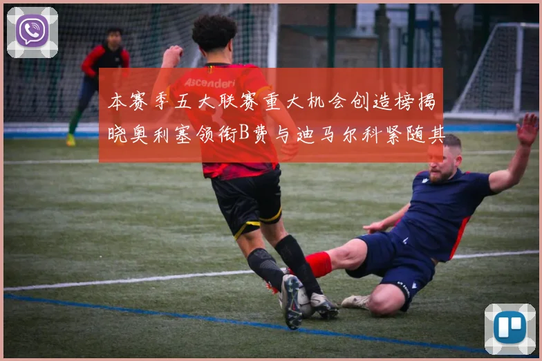 本赛季五大联赛重大机会创造榜揭晓奥利塞领衔B费与迪马尔科紧随其后