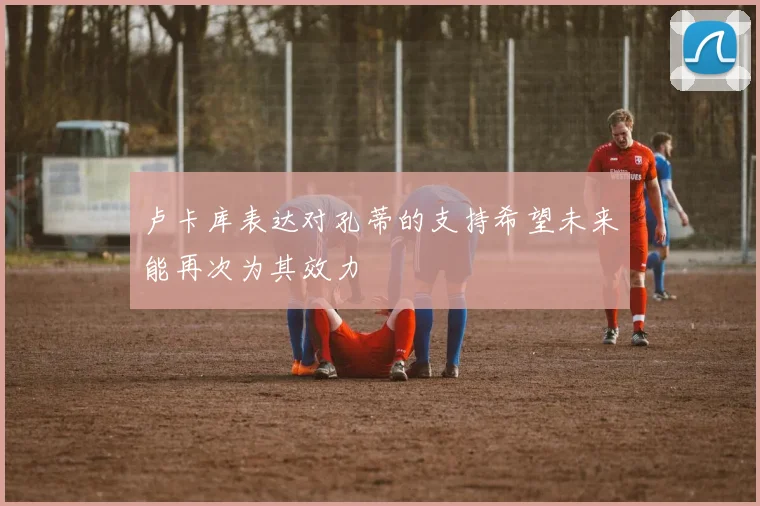 卢卡库表达对孔蒂的支持希望未来能再次为其效力