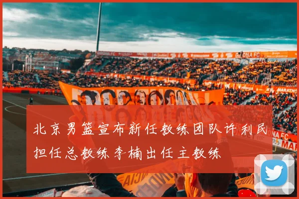 北京男篮宣布新任教练团队许利民担任总教练李楠出任主教练
