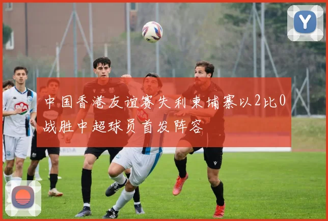 中国香港友谊赛失利柬埔寨以2比0战胜中超球员首发阵容