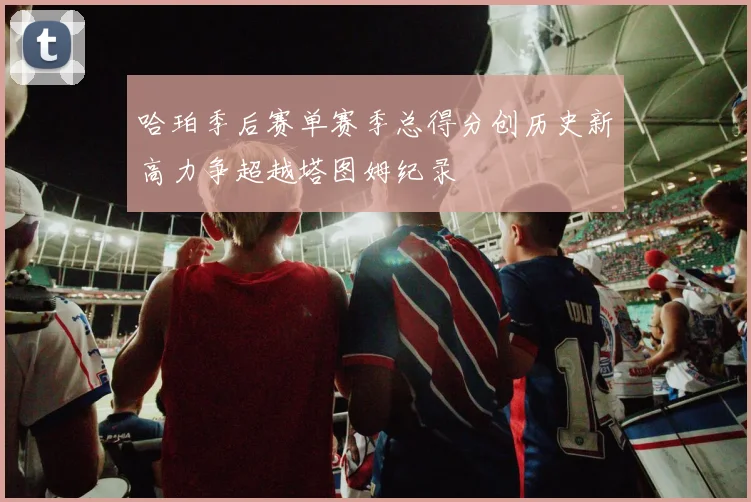 哈珀季后赛单赛季总得分创历史新高力争超越塔图姆纪录