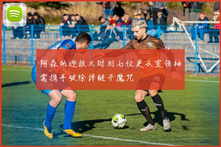阿森纳迎救火时刻七位更衣室领袖需携手破除掉链子魔咒