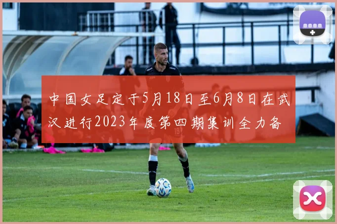 中国女足定于5月18日至6月8日在武汉进行2023年度第四期集训全力备战国际赛事