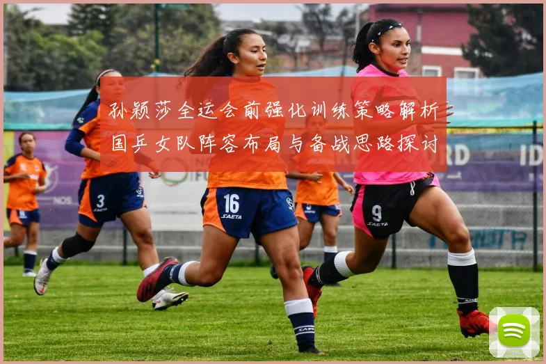 孙颖莎全运会前强化训练策略解析国乒女队阵容布局与备战思路探讨