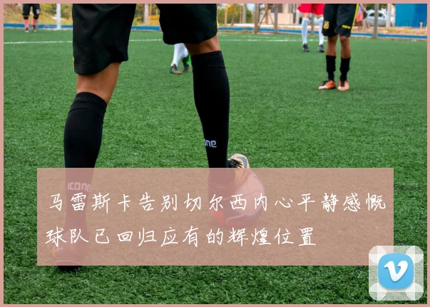 马雷斯卡告别切尔西内心平静感慨球队已回归应有的辉煌位置
