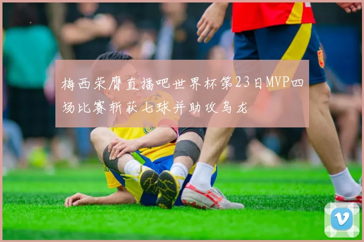 梅西荣膺直播吧世界杯第23日MVP四场比赛斩获七球并助攻乌龙