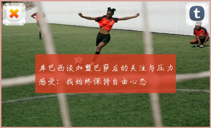 库巴西谈加盟巴萨后的关注与压力感受：我始终保持自由心态