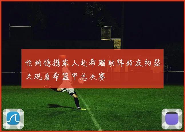 伦纳德携家人赴希腊助阵好友约瑟夫观看希篮甲总决赛