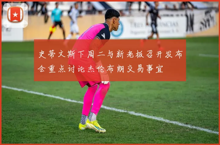 史蒂文斯下周二与新老板召开发布会重点讨论杰伦布朗交易事宜