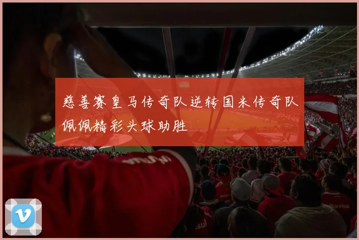 慈善赛皇马传奇队逆转国米传奇队佩佩精彩头球助胜