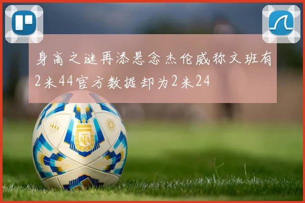 身高之谜再添悬念杰伦威称文班有2米44官方数据却为2米24
