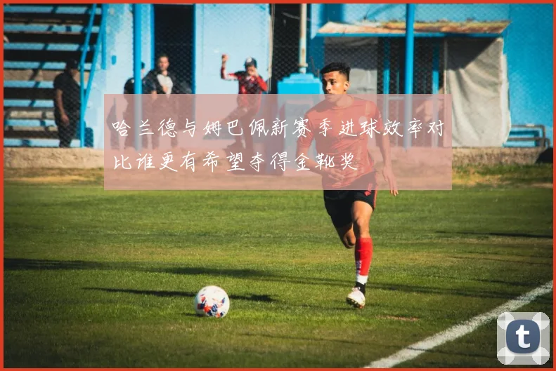 哈兰德与姆巴佩新赛季进球效率对比谁更有希望夺得金靴奖