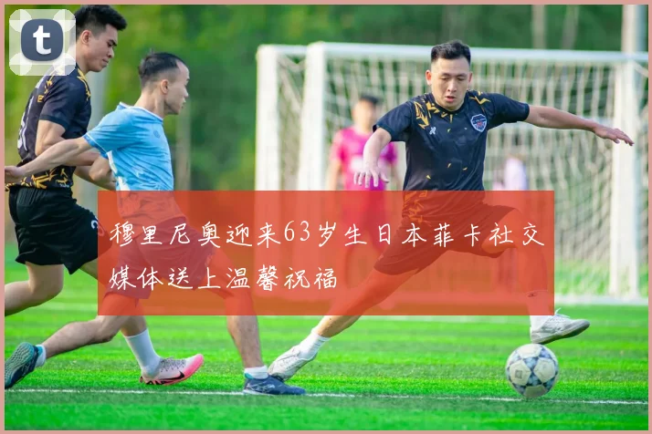 穆里尼奥迎来63岁生日本菲卡社交媒体送上温馨祝福