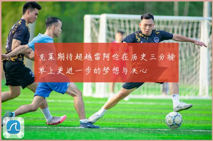 克莱期待超越雷阿伦在历史三分榜单上更进一步的梦想与决心