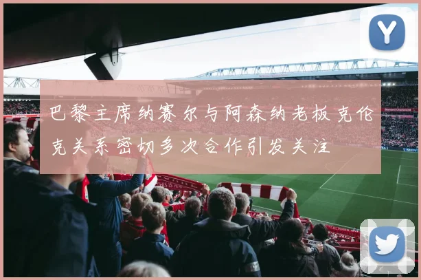 巴黎主席纳赛尔与阿森纳老板克伦克关系密切多次合作引发关注