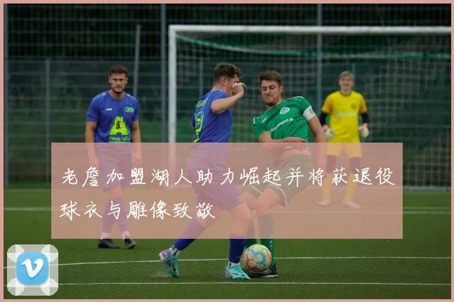 老詹加盟湖人助力崛起并将获退役球衣与雕像致敬