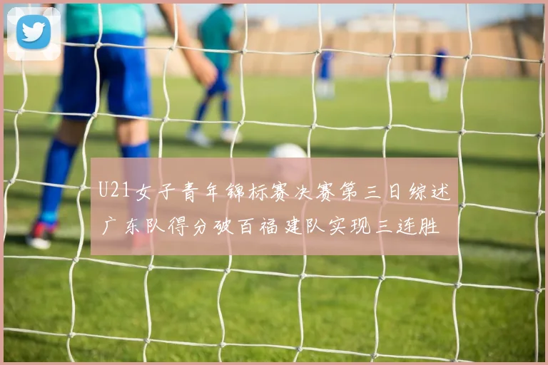 U21女子青年锦标赛决赛第三日综述广东队得分破百福建队实现三连胜