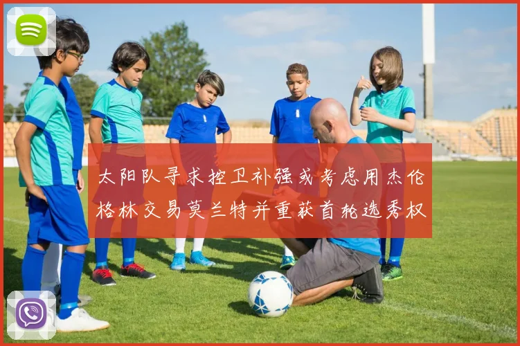 太阳队寻求控卫补强或考虑用杰伦格林交易莫兰特并重获首轮选秀权