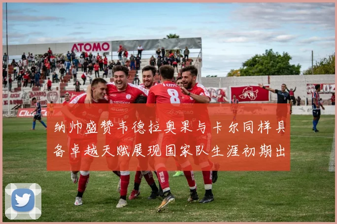 纳帅盛赞韦德拉奥果与卡尔同样具备卓越天赋展现国家队生涯初期出色表现