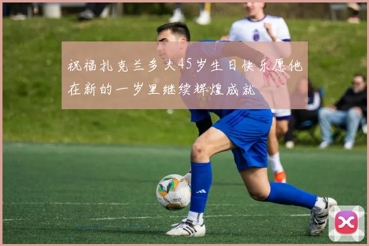 祝福扎克兰多夫45岁生日快乐愿他在新的一岁里继续辉煌成就