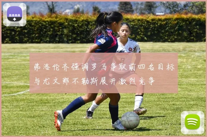 弗洛伦齐强调罗马争取前四名目标与尤文那不勒斯展开激烈竞争