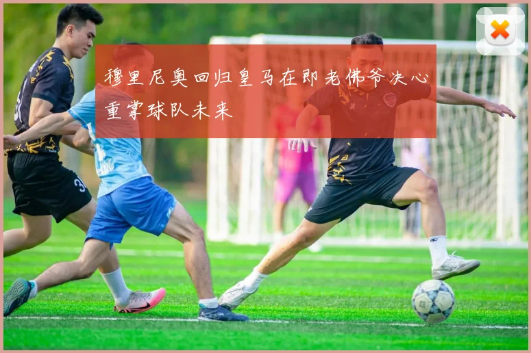 穆里尼奥回归皇马在即老佛爷决心重掌球队未来
