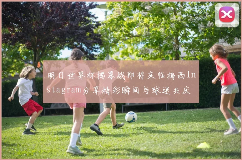 明日世界杯揭幕战即将来临梅西Instagram分享精彩瞬间与球迷共庆