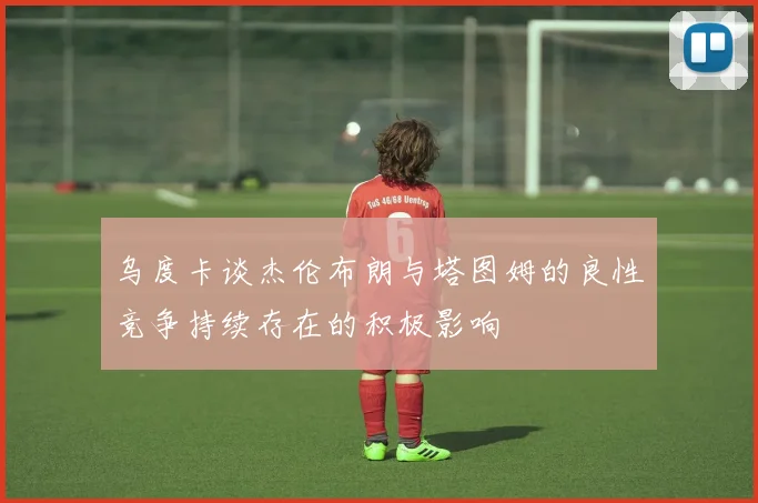 乌度卡谈杰伦布朗与塔图姆的良性竞争持续存在的积极影响