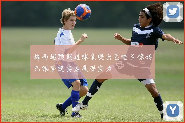 梅西超预期进球表现出色哈兰德姆巴佩紧随其后展现实力
