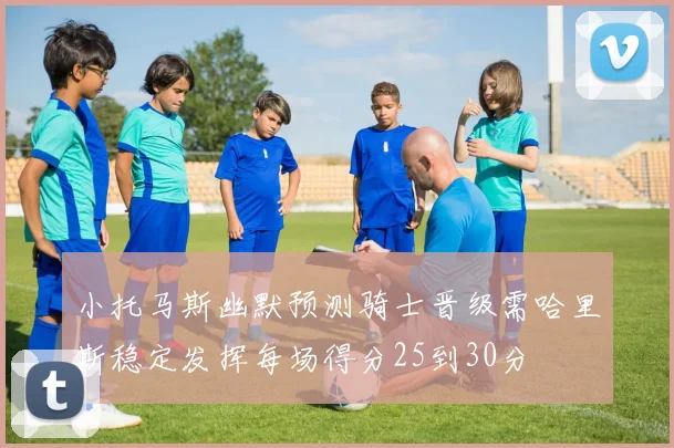 小托马斯幽默预测骑士晋级需哈里斯稳定发挥每场得分25到30分