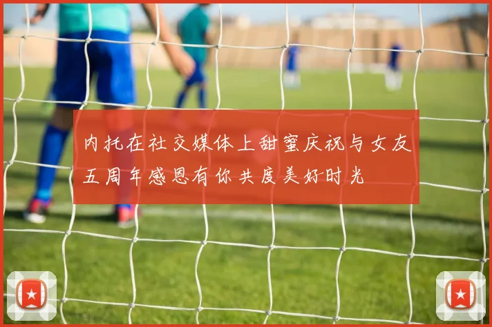 内托在社交媒体上甜蜜庆祝与女友五周年感恩有你共度美好时光