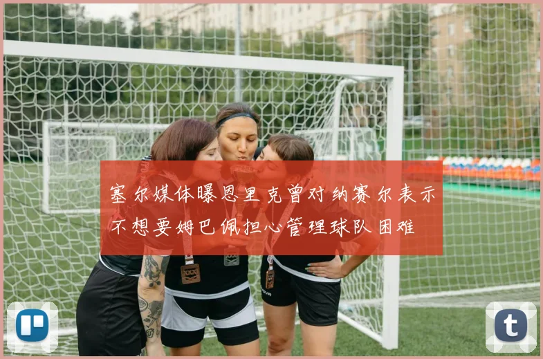 塞尔媒体曝恩里克曾对纳赛尔表示不想要姆巴佩担心管理球队困难