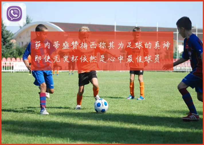 萨内蒂盛赞梅西称其为足球的真谛即使无奖杯依然是心中最佳球员