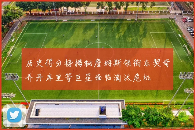 历史得分榜揭秘詹姆斯领衔东契奇乔丹库里等巨星面临淘汰危机