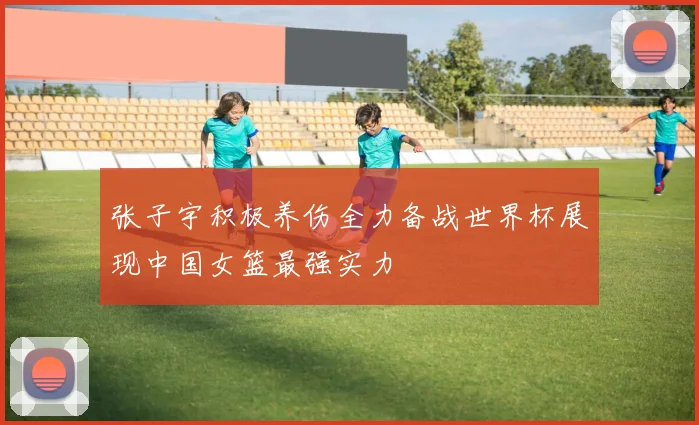 张子宇积极养伤全力备战世界杯展现中国女篮最强实力