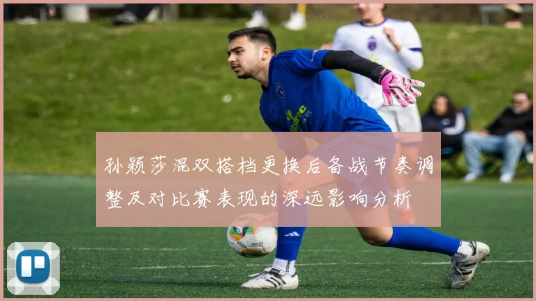 孙颖莎混双搭档更换后备战节奏调整及对比赛表现的深远影响分析