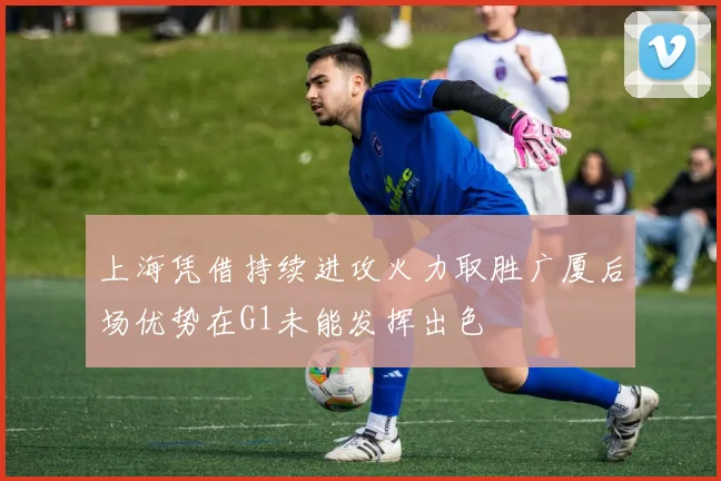 上海凭借持续进攻火力取胜广厦后场优势在G1未能发挥出色